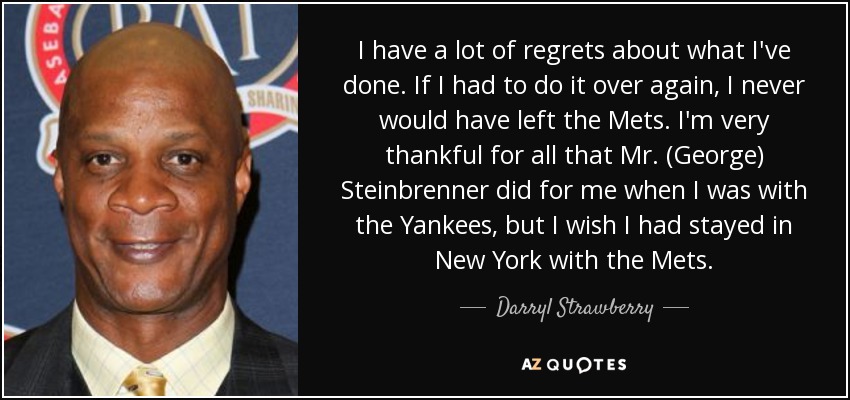 I have a lot of regrets about what I've done. If I had to do it over again, I never would have left the Mets. I'm very thankful for all that Mr. (George) Steinbrenner did for me when I was with the Yankees, but I wish I had stayed in New York with the Mets. - Darryl Strawberry