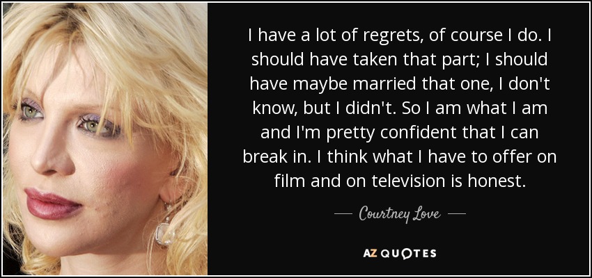I have a lot of regrets, of course I do. I should have taken that part; I should have maybe married that one, I don't know, but I didn't. So I am what I am and I'm pretty confident that I can break in. I think what I have to offer on film and on television is honest. - Courtney Love
