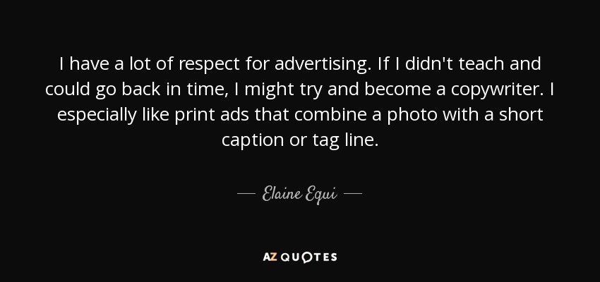 I have a lot of respect for advertising. If I didn't teach and could go back in time, I might try and become a copywriter. I especially like print ads that combine a photo with a short caption or tag line. - Elaine Equi