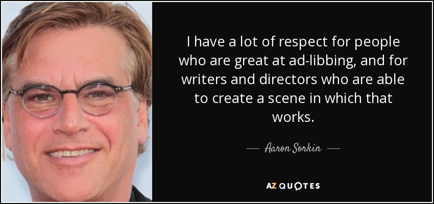 I have a lot of respect for people who are great at ad-libbing, and for writers and directors who are able to create a scene in which that works. - Aaron Sorkin