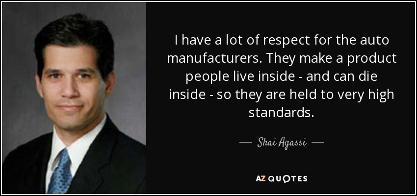 I have a lot of respect for the auto manufacturers. They make a product people live inside - and can die inside - so they are held to very high standards. - Shai Agassi