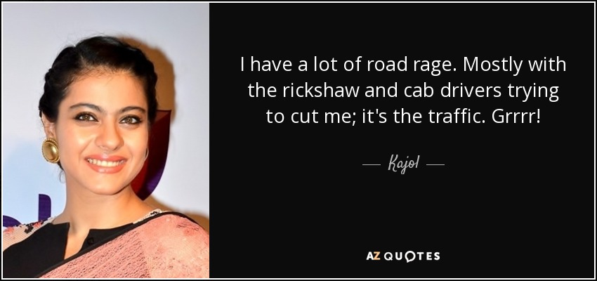 I have a lot of road rage. Mostly with the rickshaw and cab drivers trying to cut me; it's the traffic. Grrrr! - Kajol