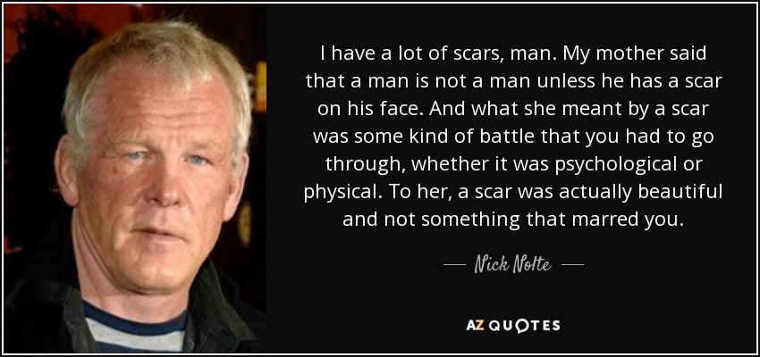 I have a lot of scars, man. My mother said that a man is not a man unless he has a scar on his face. And what she meant by a scar was some kind of battle that you had to go through, whether it was psychological or physical. To her, a scar was actually beautiful and not something that marred you. - Nick Nolte