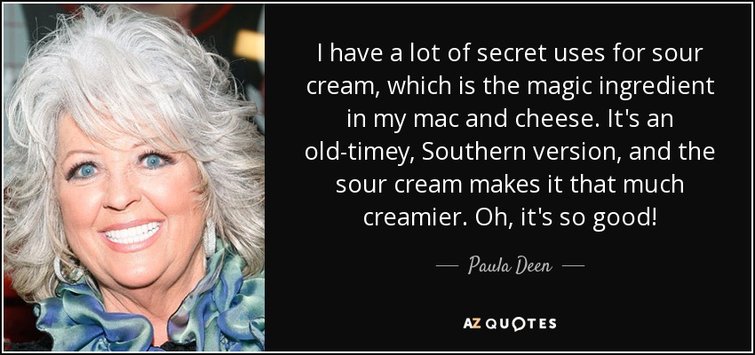 I have a lot of secret uses for sour cream, which is the magic ingredient in my mac and cheese. It's an old-timey, Southern version, and the sour cream makes it that much creamier. Oh, it's so good! - Paula Deen