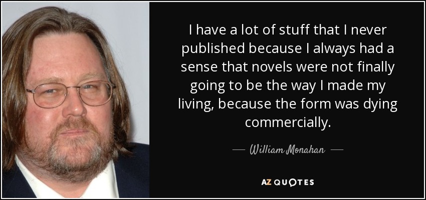 I have a lot of stuff that I never published because I always had a sense that novels were not finally going to be the way I made my living, because the form was dying commercially. - William Monahan