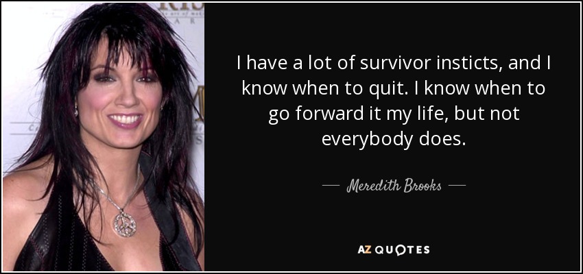 I have a lot of survivor insticts, and I know when to quit. I know when to go forward it my life, but not everybody does. - Meredith Brooks