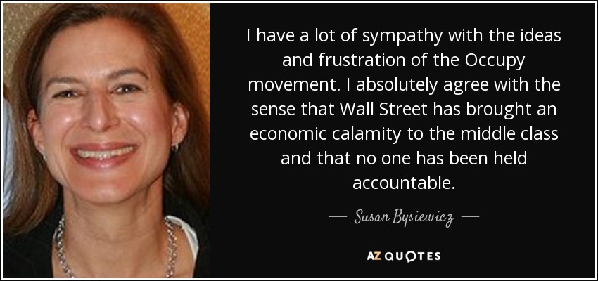 I have a lot of sympathy with the ideas and frustration of the Occupy movement. I absolutely agree with the sense that Wall Street has brought an economic calamity to the middle class and that no one has been held accountable. - Susan Bysiewicz