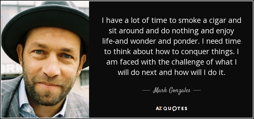 I have a lot of time to smoke a cigar and sit around and do nothing and enjoy life-and wonder and ponder. I need time to think about how to conquer things. I am faced with the challenge of what I will do next and how will I do it. - Mark Gonzales