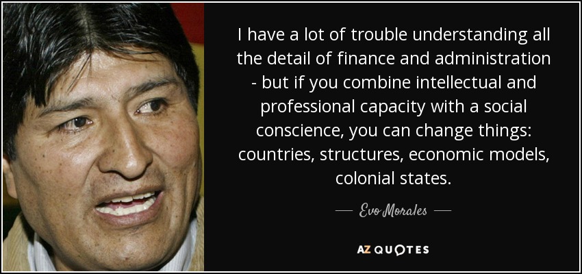 I have a lot of trouble understanding all the detail of finance and administration - but if you combine intellectual and professional capacity with a social conscience, you can change things: countries, structures, economic models, colonial states. - Evo Morales