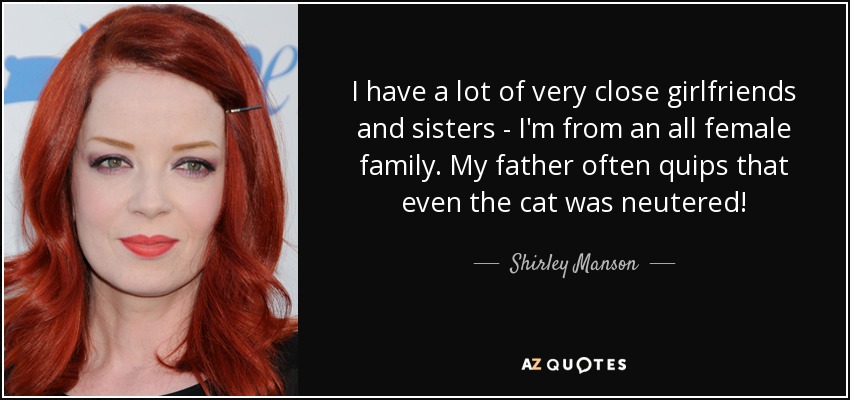 I have a lot of very close girlfriends and sisters - I'm from an all female family. My father often quips that even the cat was neutered! - Shirley Manson