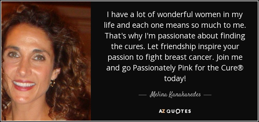 I have a lot of wonderful women in my life and each one means so much to me. That's why I'm passionate about finding the cures. Let friendship inspire your passion to fight breast cancer. Join me and go Passionately Pink for the Cure® today! - Melina Kanakaredes