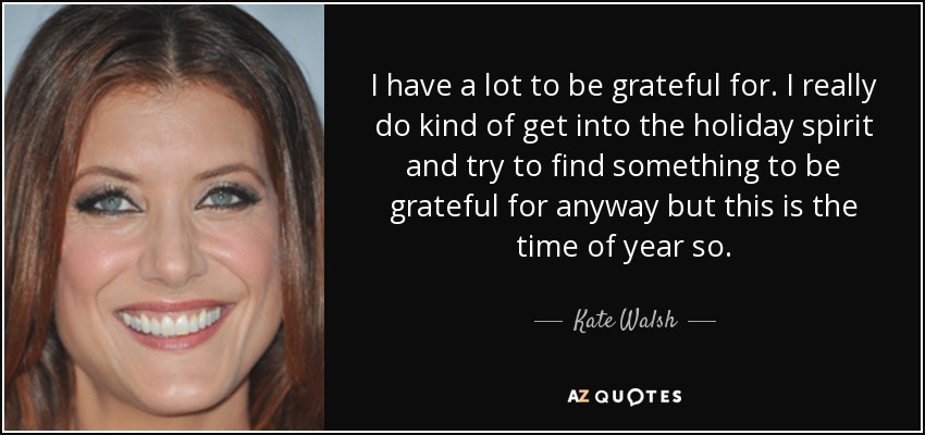 I have a lot to be grateful for. I really do kind of get into the holiday spirit and try to find something to be grateful for anyway but this is the time of year so. - Kate Walsh