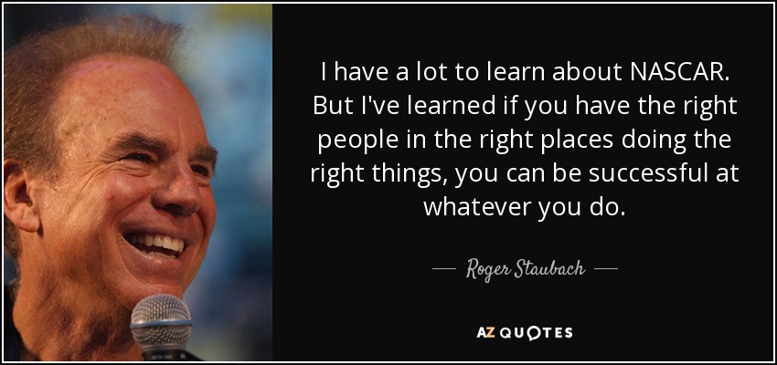 I have a lot to learn about NASCAR. But I've learned if you have the right people in the right places doing the right things, you can be successful at whatever you do. - Roger Staubach