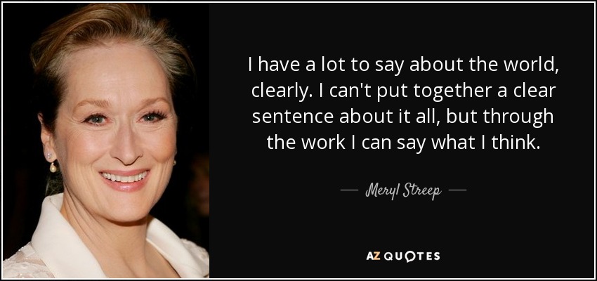 I have a lot to say about the world, clearly. I can't put together a clear sentence about it all, but through the work I can say what I think. - Meryl Streep