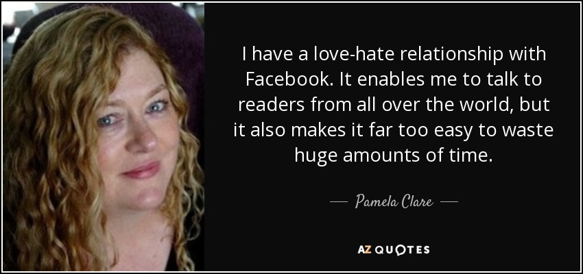 I have a love-hate relationship with Facebook. It enables me to talk to readers from all over the world, but it also makes it far too easy to waste huge amounts of time. - Pamela Clare