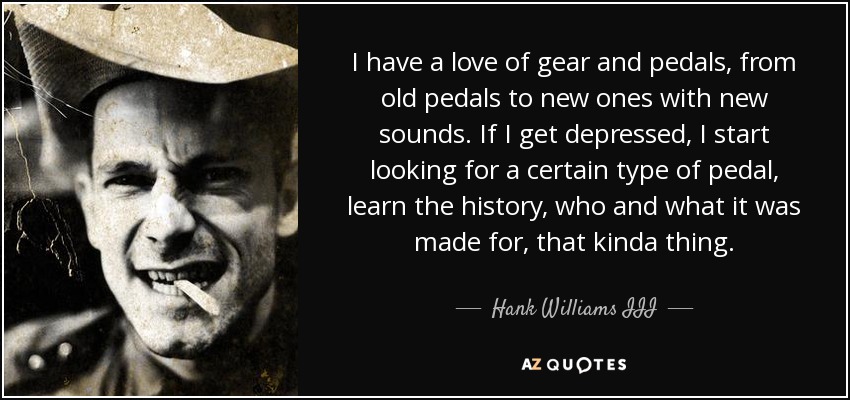I have a love of gear and pedals, from old pedals to new ones with new sounds. If I get depressed, I start looking for a certain type of pedal, learn the history, who and what it was made for, that kinda thing. - Hank Williams III