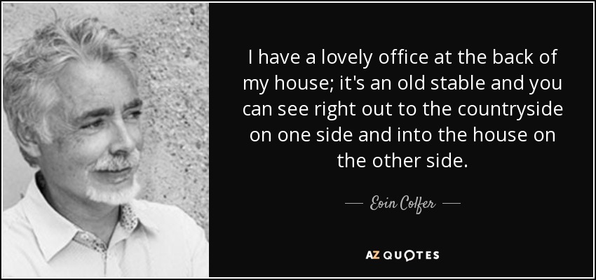 I have a lovely office at the back of my house; it's an old stable and you can see right out to the countryside on one side and into the house on the other side. - Eoin Colfer