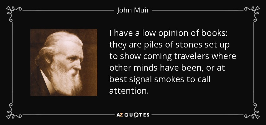 I have a low opinion of books: they are piles of stones set up to show coming travelers where other minds have been, or at best signal smokes to call attention. - John Muir