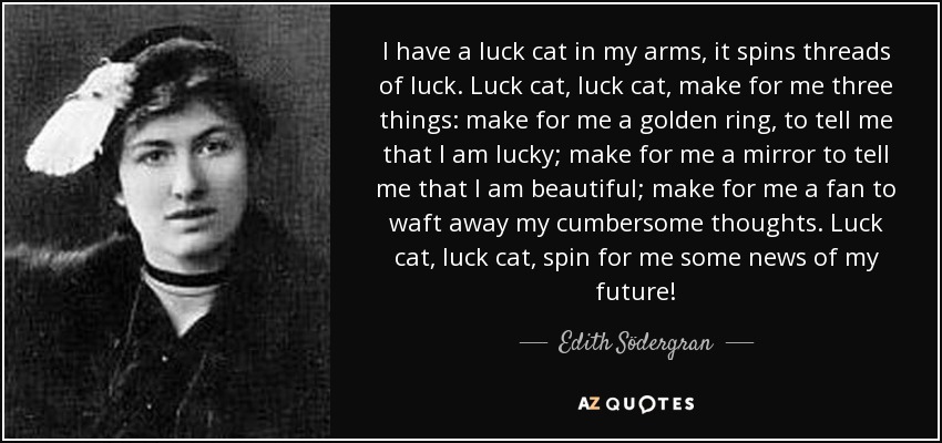 I have a luck cat in my arms, it spins threads of luck. Luck cat, luck cat, make for me three things: make for me a golden ring, to tell me that I am lucky; make for me a mirror to tell me that I am beautiful; make for me a fan to waft away my cumbersome thoughts. Luck cat, luck cat, spin for me some news of my future! - Edith Södergran