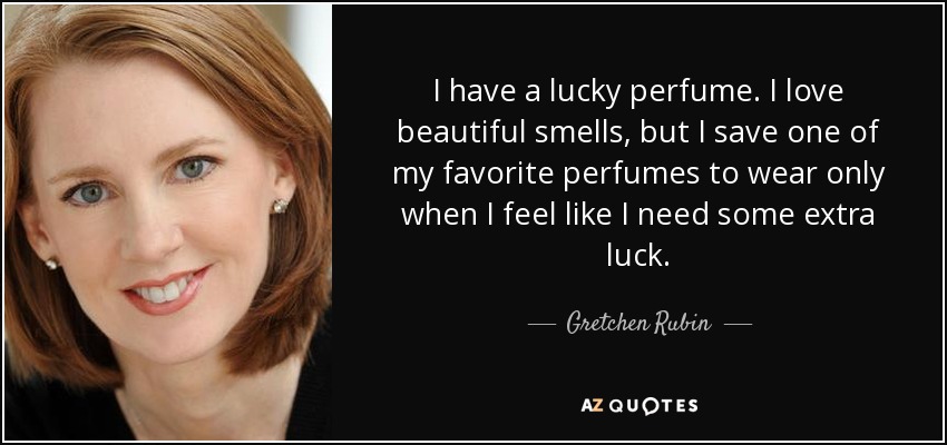 I have a lucky perfume. I love beautiful smells, but I save one of my favorite perfumes to wear only when I feel like I need some extra luck. - Gretchen Rubin