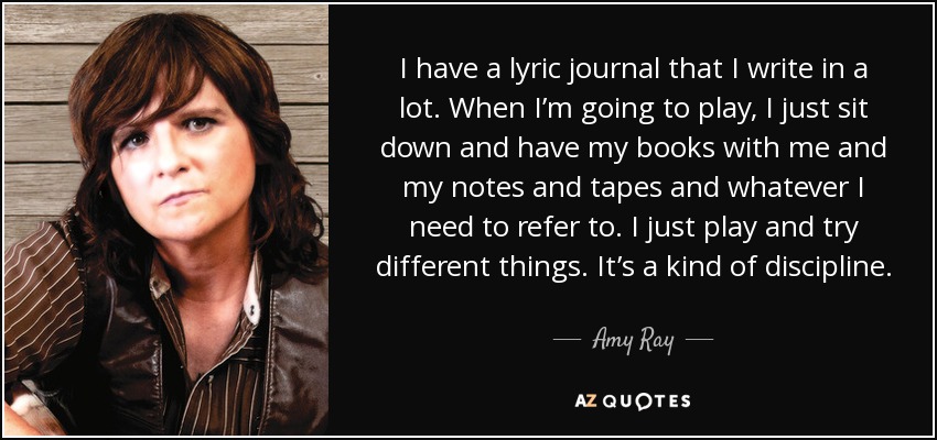I have a lyric journal that I write in a lot. When I’m going to play, I just sit down and have my books with me and my notes and tapes and whatever I need to refer to. I just play and try different things. It’s a kind of discipline. - Amy Ray