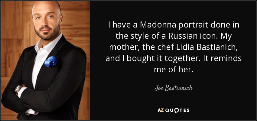 I have a Madonna portrait done in the style of a Russian icon. My mother, the chef Lidia Bastianich, and I bought it together. It reminds me of her. - Joe Bastianich