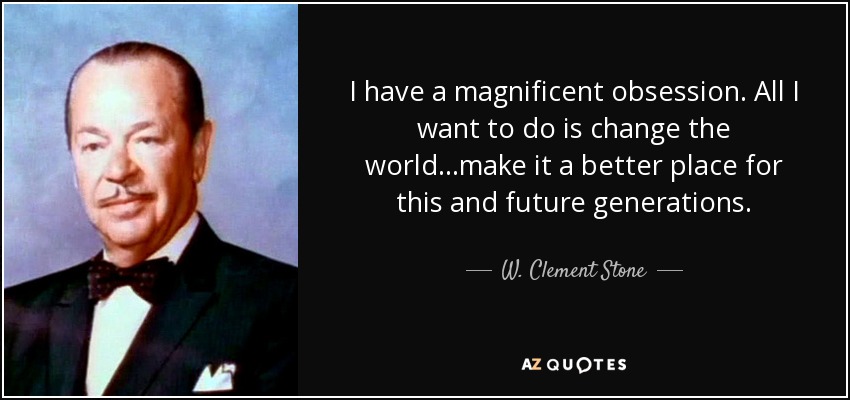 I have a magnificent obsession. All I want to do is change the world ...make it a better place for this and future generations. - W. Clement Stone