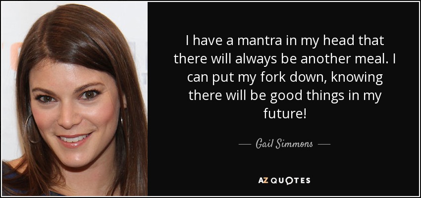 I have a mantra in my head that there will always be another meal. I can put my fork down, knowing there will be good things in my future! - Gail Simmons