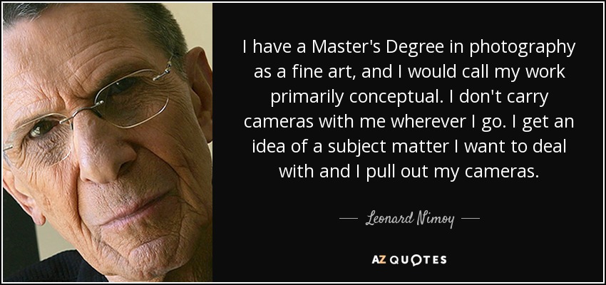 I have a Master's Degree in photography as a fine art, and I would call my work primarily conceptual. I don't carry cameras with me wherever I go. I get an idea of a subject matter I want to deal with and I pull out my cameras. - Leonard Nimoy