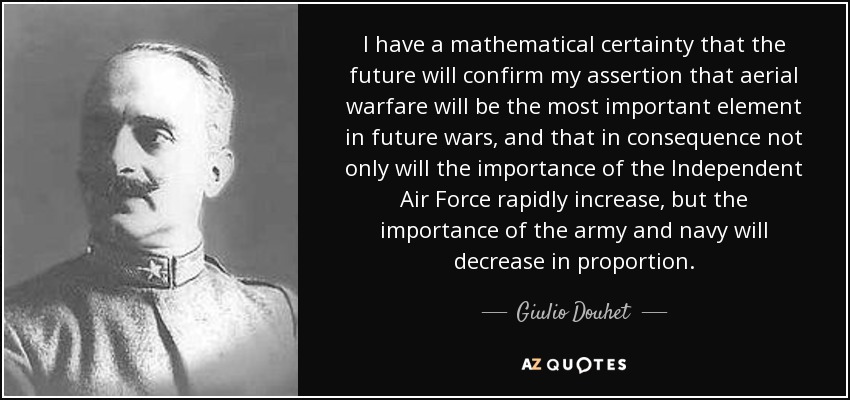 I have a mathematical certainty that the future will confirm my assertion that aerial warfare will be the most important element in future wars, and that in consequence not only will the importance of the Independent Air Force rapidly increase, but the importance of the army and navy will decrease in proportion. - Giulio Douhet