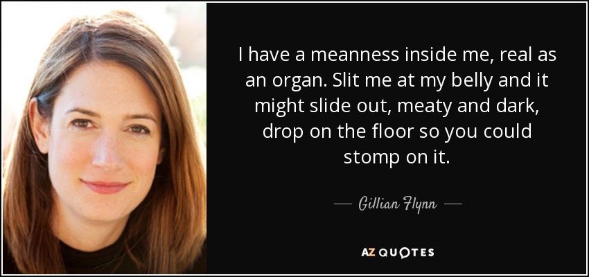 I have a meanness inside me, real as an organ. Slit me at my belly and it might slide out, meaty and dark, drop on the floor so you could stomp on it. - Gillian Flynn