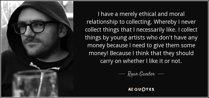 I have a merely ethical and moral relationship to collecting. Whereby I never collect things that I necessarily like. I collect things by young artists who don't have any money because I need to give them some money! Because I think that they should carry on whether I like it or not. - Ryan Gander