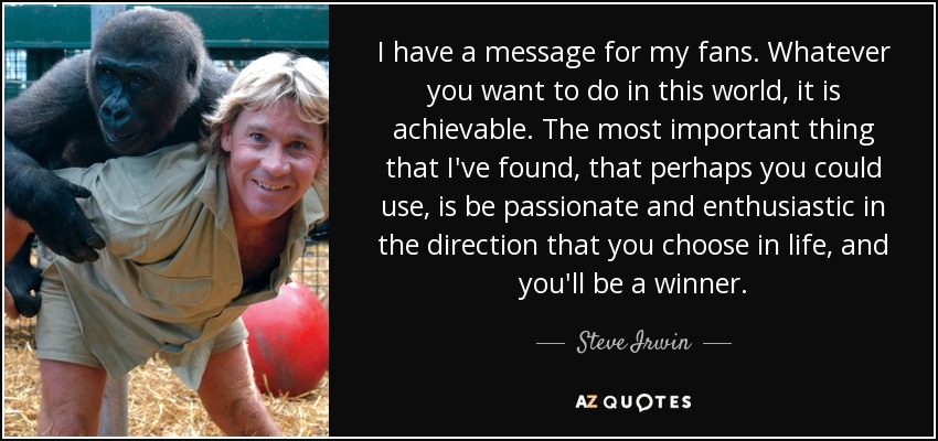 I have a message for my fans. Whatever you want to do in this world, it is achievable. The most important thing that I've found, that perhaps you could use, is be passionate and enthusiastic in the direction that you choose in life, and you'll be a winner. - Steve Irwin