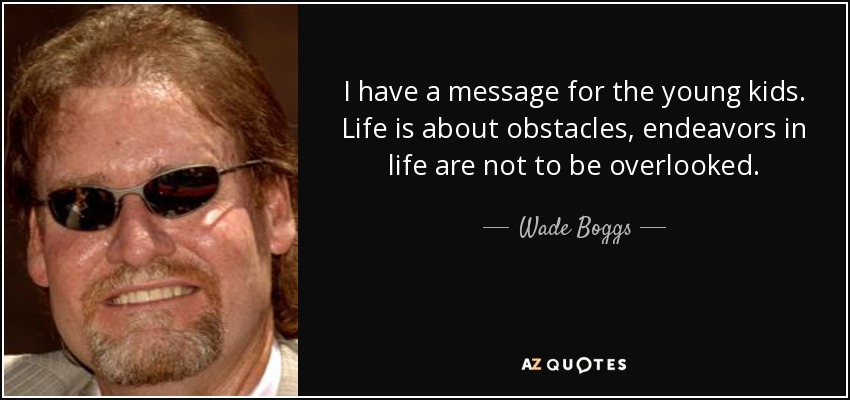 I have a message for the young kids. Life is about obstacles, endeavors in life are not to be overlooked. - Wade Boggs