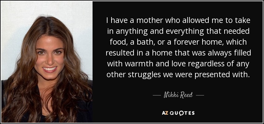 I have a mother who allowed me to take in anything and everything that needed food, a bath, or a forever home, which resulted in a home that was always filled with warmth and love regardless of any other struggles we were presented with. - Nikki Reed