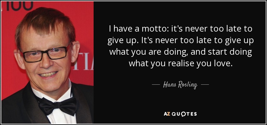 I have a motto: it's never too late to give up. It's never too late to give up what you are doing, and start doing what you realise you love. - Hans Rosling