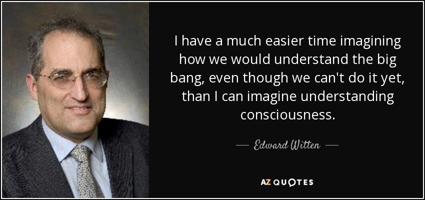 I have a much easier time imagining how we would understand the big bang, even though we can't do it yet, than I can imagine understanding consciousness. - Edward Witten