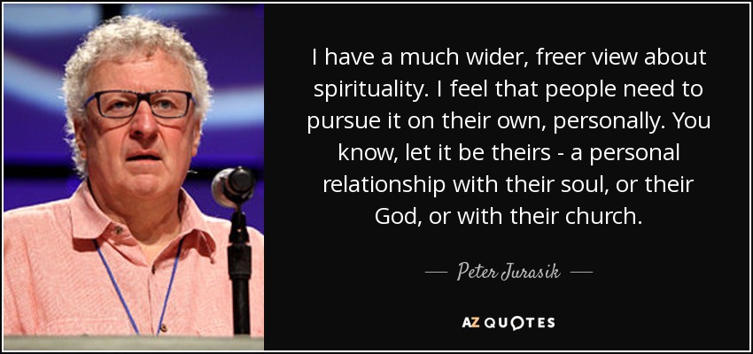 I have a much wider, freer view about spirituality. I feel that people need to pursue it on their own, personally. You know, let it be theirs - a personal relationship with their soul, or their God, or with their church. - Peter Jurasik