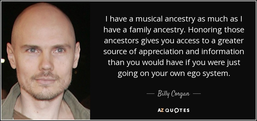 I have a musical ancestry as much as I have a family ancestry. Honoring those ancestors gives you access to a greater source of appreciation and information than you would have if you were just going on your own ego system. - Billy Corgan