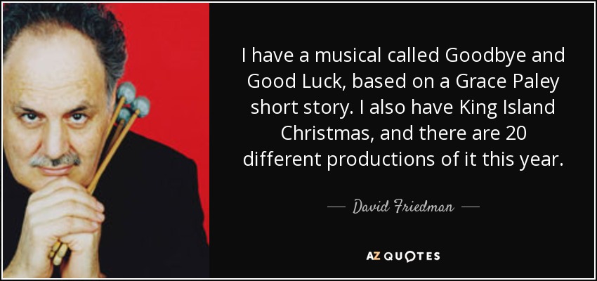 I have a musical called Goodbye and Good Luck, based on a Grace Paley short story. I also have King Island Christmas, and there are 20 different productions of it this year. - David Friedman
