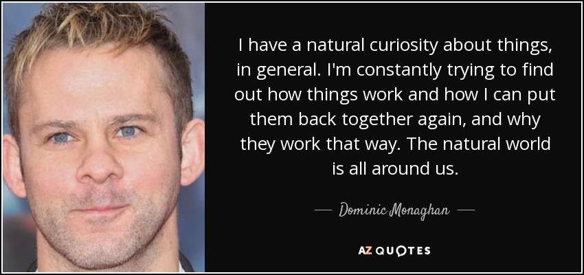 I have a natural curiosity about things, in general. I'm constantly trying to find out how things work and how I can put them back together again, and why they work that way. The natural world is all around us. - Dominic Monaghan