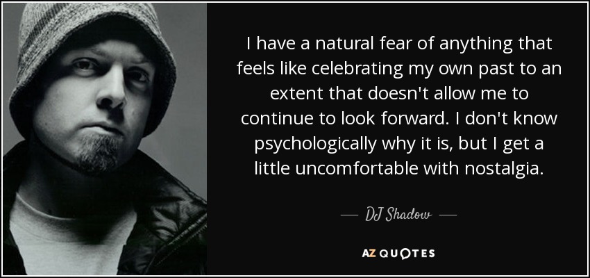 I have a natural fear of anything that feels like celebrating my own past to an extent that doesn't allow me to continue to look forward. I don't know psychologically why it is, but I get a little uncomfortable with nostalgia. - DJ Shadow