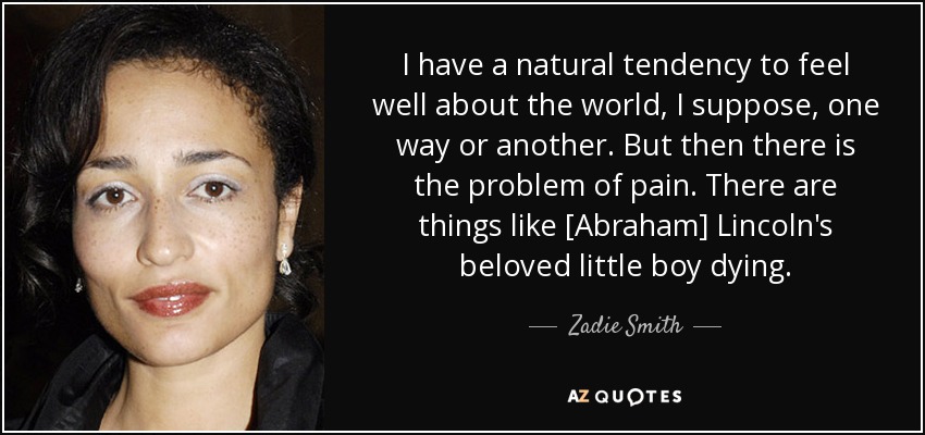 I have a natural tendency to feel well about the world, I suppose, one way or another. But then there is the problem of pain. There are things like [Abraham] Lincoln's beloved little boy dying. - Zadie Smith