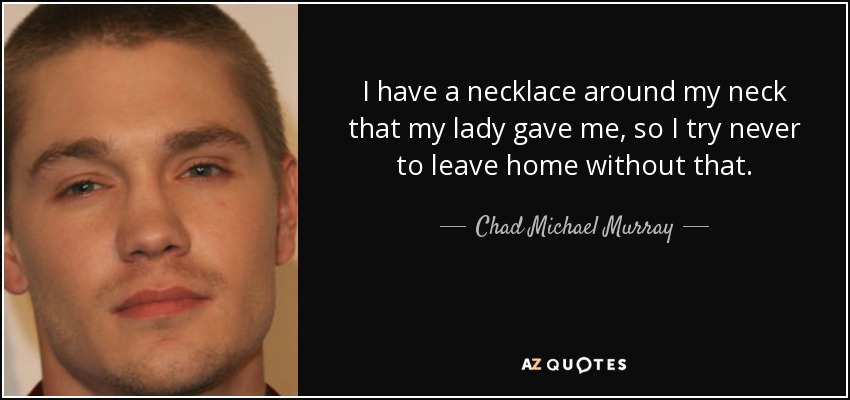 I have a necklace around my neck that my lady gave me, so I try never to leave home without that. - Chad Michael Murray