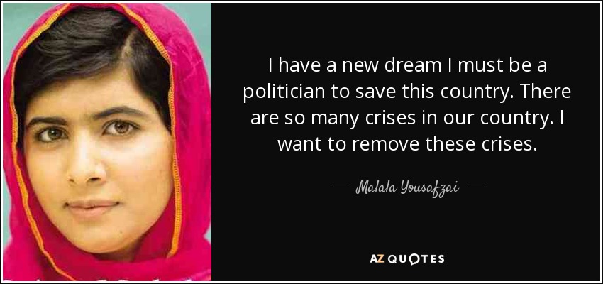 I have a new dream I must be a politician to save this country. There are so many crises in our country. I want to remove these crises. - Malala Yousafzai