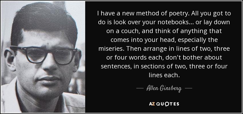 I have a new method of poetry. All you got to do is look over your notebooks... or lay down on a couch, and think of anything that comes into your head, especially the miseries. Then arrange in lines of two, three or four words each, don't bother about sentences, in sections of two, three or four lines each. - Allen Ginsberg