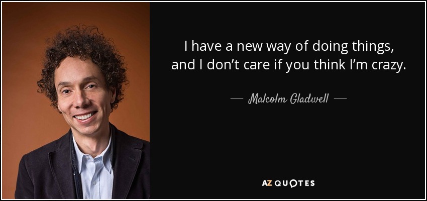 I have a new way of doing things, and I don’t care if you think I’m crazy. - Malcolm Gladwell