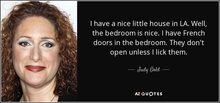 I have a nice little house in LA. Well, the bedroom is nice. I have French doors in the bedroom. They don't open unless I lick them. - Judy Gold