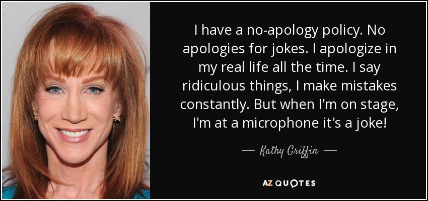 I have a no-apology policy. No apologies for jokes. I apologize in my real life all the time. I say ridiculous things, I make mistakes constantly. But when I'm on stage, I'm at a microphone it's a joke! - Kathy Griffin