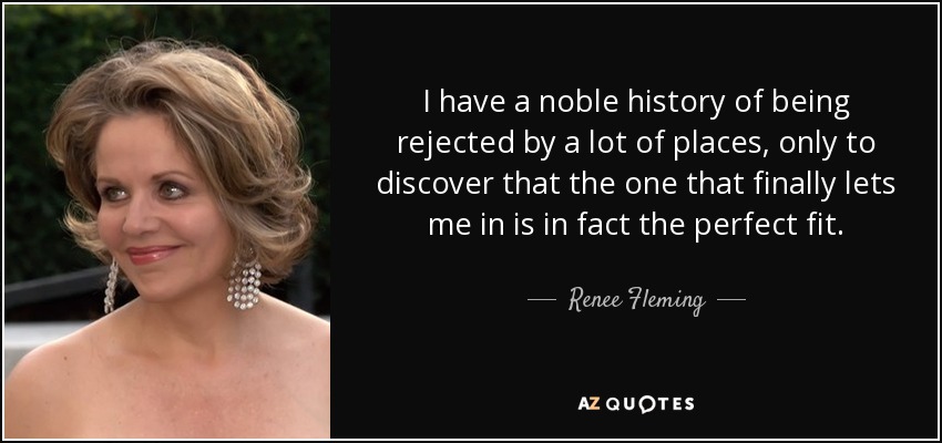 I have a noble history of being rejected by a lot of places, only to discover that the one that finally lets me in is in fact the perfect fit. - Renee Fleming